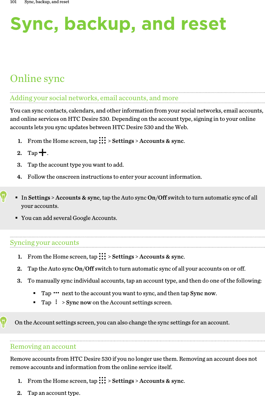 Sync, backup, and resetOnline syncAdding your social networks, email accounts, and moreYou can sync contacts, calendars, and other information from your social networks, email accounts,and online services on HTC Desire 530. Depending on the account type, signing in to your onlineaccounts lets you sync updates between HTC Desire 530 and the Web.1. From the Home screen, tap   &gt; Settings &gt; Accounts &amp; sync.2. Tap  .3. Tap the account type you want to add.4. Follow the onscreen instructions to enter your account information.§In Settings &gt; Accounts &amp; sync, tap the Auto sync On/Off switch to turn automatic sync of allyour accounts.§You can add several Google Accounts.Syncing your accounts1. From the Home screen, tap   &gt; Settings &gt; Accounts &amp; sync.2. Tap the Auto sync On/Off switch to turn automatic sync of all your accounts on or off.3. To manually sync individual accounts, tap an account type, and then do one of the following:§Tap   next to the account you want to sync, and then tap Sync now.§Tap   &gt; Sync now on the Account settings screen.On the Account settings screen, you can also change the sync settings for an account.Removing an accountRemove accounts from HTC Desire 530 if you no longer use them. Removing an account does notremove accounts and information from the online service itself.1. From the Home screen, tap   &gt; Settings &gt; Accounts &amp; sync.2. Tap an account type.101 Sync, backup, and reset