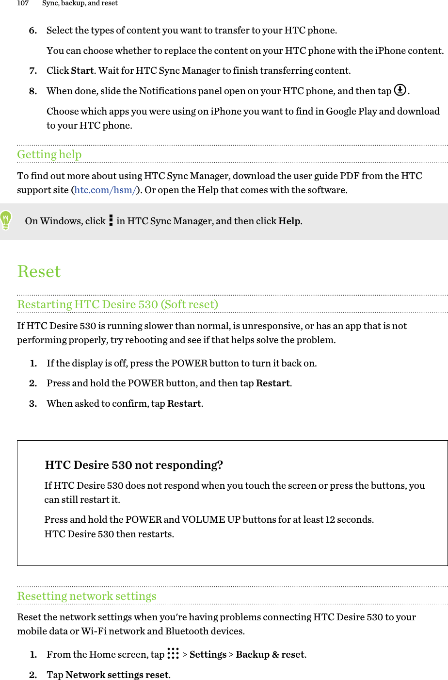 6. Select the types of content you want to transfer to your HTC phone. You can choose whether to replace the content on your HTC phone with the iPhone content.7. Click Start. Wait for HTC Sync Manager to finish transferring content.8. When done, slide the Notifications panel open on your HTC phone, and then tap  . Choose which apps you were using on iPhone you want to find in Google Play and downloadto your HTC phone.Getting helpTo find out more about using HTC Sync Manager, download the user guide PDF from the HTCsupport site (htc.com/hsm/). Or open the Help that comes with the software.On Windows, click   in HTC Sync Manager, and then click Help.ResetRestarting HTC Desire 530 (Soft reset)If HTC Desire 530 is running slower than normal, is unresponsive, or has an app that is notperforming properly, try rebooting and see if that helps solve the problem.1. If the display is off, press the POWER button to turn it back on.2. Press and hold the POWER button, and then tap Restart.3. When asked to confirm, tap Restart.HTC Desire 530 not responding?If HTC Desire 530 does not respond when you touch the screen or press the buttons, youcan still restart it.Press and hold the POWER and VOLUME UP buttons for at least 12 seconds.HTC Desire 530 then restarts.Resetting network settingsReset the network settings when you&apos;re having problems connecting HTC Desire 530 to yourmobile data or Wi-Fi network and Bluetooth devices.1. From the Home screen, tap   &gt; Settings &gt; Backup &amp; reset.2. Tap Network settings reset.107 Sync, backup, and reset