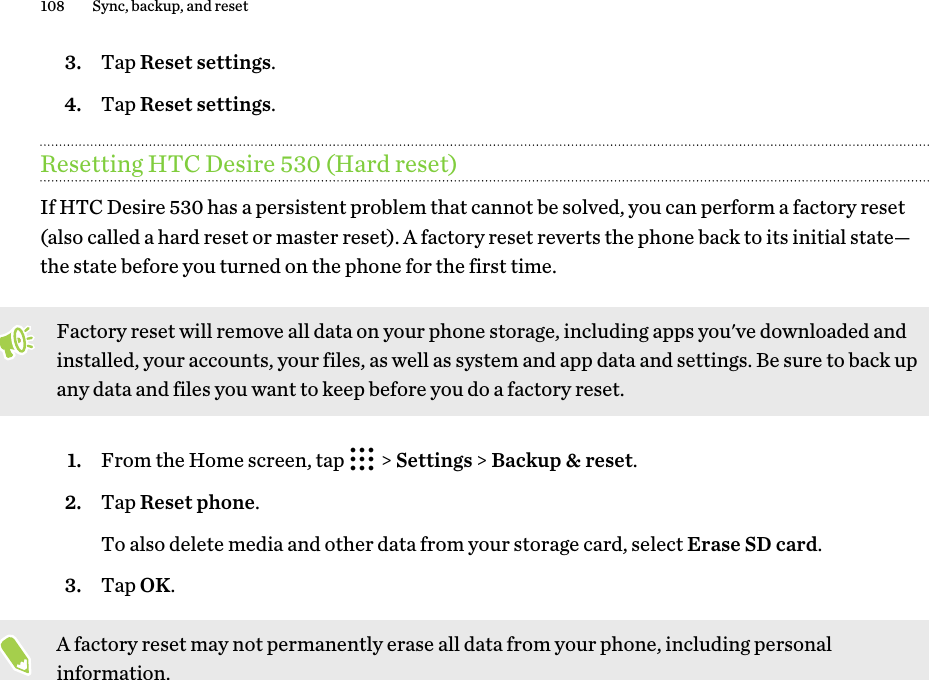3. Tap Reset settings.4. Tap Reset settings.Resetting HTC Desire 530 (Hard reset)If HTC Desire 530 has a persistent problem that cannot be solved, you can perform a factory reset(also called a hard reset or master reset). A factory reset reverts the phone back to its initial state—the state before you turned on the phone for the first time.Factory reset will remove all data on your phone storage, including apps you&apos;ve downloaded andinstalled, your accounts, your files, as well as system and app data and settings. Be sure to back upany data and files you want to keep before you do a factory reset.1. From the Home screen, tap   &gt; Settings &gt; Backup &amp; reset.2. Tap Reset phone. To also delete media and other data from your storage card, select Erase SD card.3. Tap OK.A factory reset may not permanently erase all data from your phone, including personalinformation.108 Sync, backup, and reset