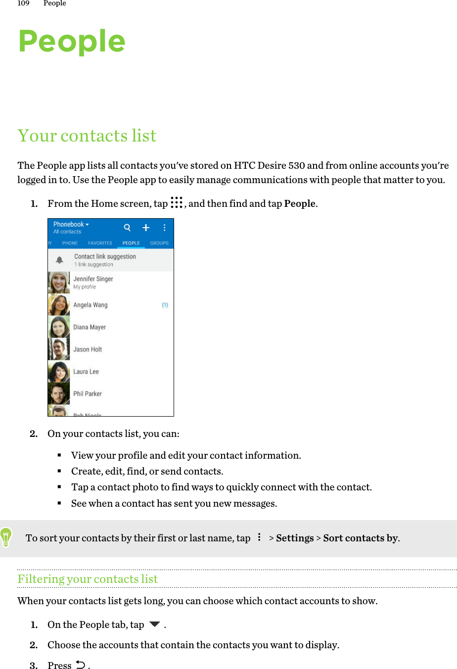 PeopleYour contacts listThe People app lists all contacts you&apos;ve stored on HTC Desire 530 and from online accounts you&apos;relogged in to. Use the People app to easily manage communications with people that matter to you.1. From the Home screen, tap  , and then find and tap People. 2. On your contacts list, you can:§View your profile and edit your contact information.§Create, edit, find, or send contacts.§Tap a contact photo to find ways to quickly connect with the contact.§See when a contact has sent you new messages.To sort your contacts by their first or last name, tap   &gt; Settings &gt; Sort contacts by.Filtering your contacts listWhen your contacts list gets long, you can choose which contact accounts to show.1. On the People tab, tap  .2. Choose the accounts that contain the contacts you want to display.3. Press  .109 People