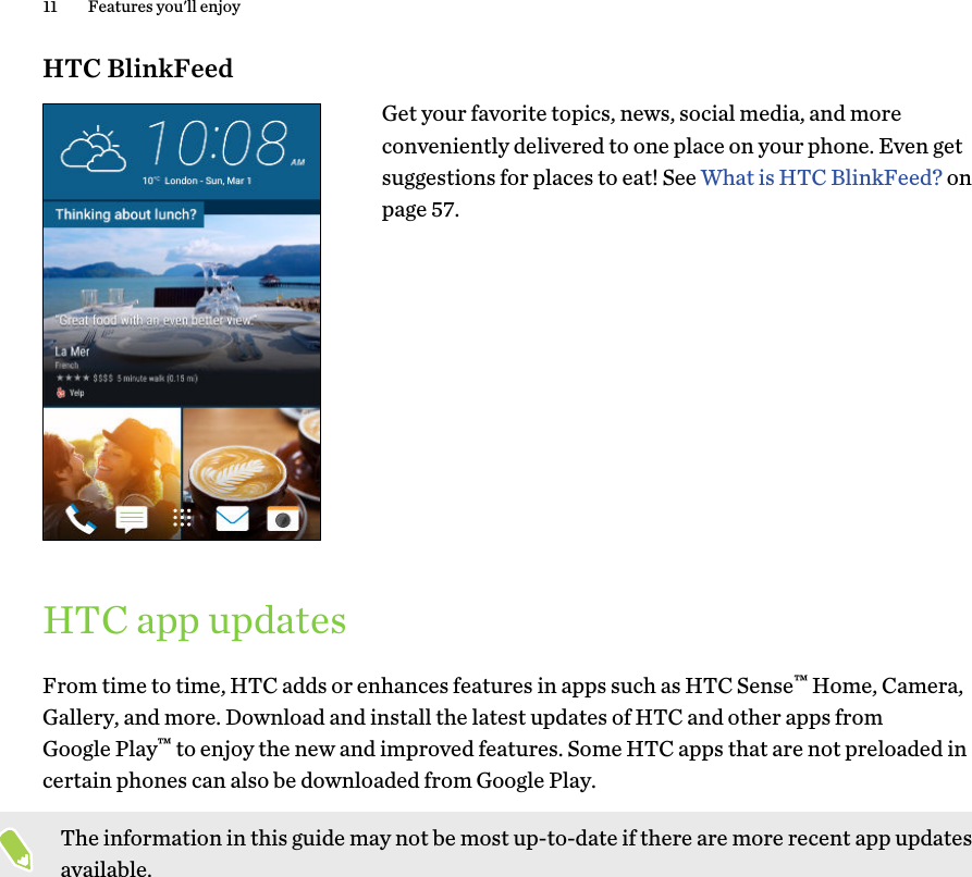 HTC BlinkFeedGet your favorite topics, news, social media, and moreconveniently delivered to one place on your phone. Even getsuggestions for places to eat! See What is HTC BlinkFeed? onpage 57.HTC app updatesFrom time to time, HTC adds or enhances features in apps such as HTC Sense™ Home, Camera,Gallery, and more. Download and install the latest updates of HTC and other apps fromGoogle Play™ to enjoy the new and improved features. Some HTC apps that are not preloaded incertain phones can also be downloaded from Google Play.The information in this guide may not be most up-to-date if there are more recent app updatesavailable.11 Features you&apos;ll enjoy
