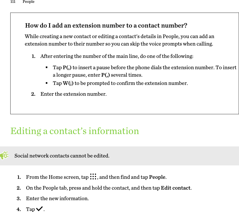 How do I add an extension number to a contact number?While creating a new contact or editing a contact&apos;s details in People, you can add anextension number to their number so you can skip the voice prompts when calling.1. After entering the number of the main line, do one of the following:§Tap P(,) to insert a pause before the phone dials the extension number. To inserta longer pause, enter P(,) several times.§Tap W(;) to be prompted to confirm the extension number.2. Enter the extension number.Editing a contact’s informationSocial network contacts cannot be edited.1. From the Home screen, tap  , and then find and tap People.2. On the People tab, press and hold the contact, and then tap Edit contact.3. Enter the new information.4. Tap  .111 People