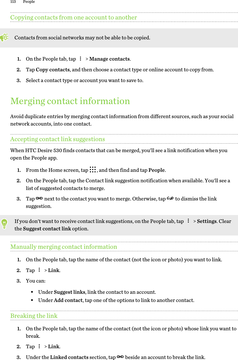 Copying contacts from one account to anotherContacts from social networks may not be able to be copied.1. On the People tab, tap   &gt; Manage contacts.2. Tap Copy contacts, and then choose a contact type or online account to copy from.3. Select a contact type or account you want to save to.Merging contact informationAvoid duplicate entries by merging contact information from different sources, such as your socialnetwork accounts, into one contact.Accepting contact link suggestionsWhen HTC Desire 530 finds contacts that can be merged, you’ll see a link notification when youopen the People app.1. From the Home screen, tap  , and then find and tap People.2. On the People tab, tap the Contact link suggestion notification when available. You&apos;ll see alist of suggested contacts to merge.3. Tap   next to the contact you want to merge. Otherwise, tap   to dismiss the linksuggestion.If you don&apos;t want to receive contact link suggestions, on the People tab, tap   &gt; Settings. Clearthe Suggest contact link option.Manually merging contact information1. On the People tab, tap the name of the contact (not the icon or photo) you want to link.2. Tap   &gt; Link.3. You can:§Under Suggest links, link the contact to an account.§Under Add contact, tap one of the options to link to another contact.Breaking the link1. On the People tab, tap the name of the contact (not the icon or photo) whose link you want tobreak.2. Tap   &gt; Link.3. Under the Linked contacts section, tap   beside an account to break the link.113 People