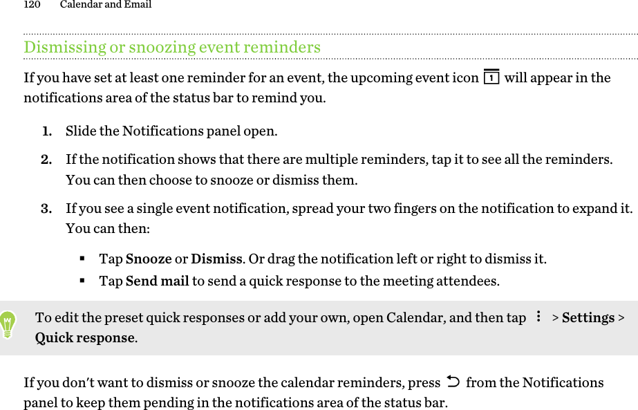 Dismissing or snoozing event remindersIf you have set at least one reminder for an event, the upcoming event icon   will appear in thenotifications area of the status bar to remind you.1. Slide the Notifications panel open.2. If the notification shows that there are multiple reminders, tap it to see all the reminders.You can then choose to snooze or dismiss them.3. If you see a single event notification, spread your two fingers on the notification to expand it.You can then:§Tap Snooze or Dismiss. Or drag the notification left or right to dismiss it.§Tap Send mail to send a quick response to the meeting attendees.To edit the preset quick responses or add your own, open Calendar, and then tap   &gt; Settings &gt;Quick response.If you don&apos;t want to dismiss or snooze the calendar reminders, press   from the Notificationspanel to keep them pending in the notifications area of the status bar.120 Calendar and Email 