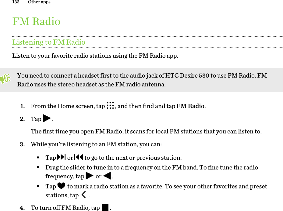 FM RadioListening to FM RadioListen to your favorite radio stations using the FM Radio app.You need to connect a headset first to the audio jack of HTC Desire 530 to use FM Radio. FMRadio uses the stereo headset as the FM radio antenna.1. From the Home screen, tap  , and then find and tap FM Radio.2. Tap  . The first time you open FM Radio, it scans for local FM stations that you can listen to.3. While you&apos;re listening to an FM station, you can:§Tap   or   to go to the next or previous station.§Drag the slider to tune in to a frequency on the FM band. To fine tune the radiofrequency, tap   or  .§Tap   to mark a radio station as a favorite. To see your other favorites and presetstations, tap   .4. To turn off FM Radio, tap  .133 Other apps