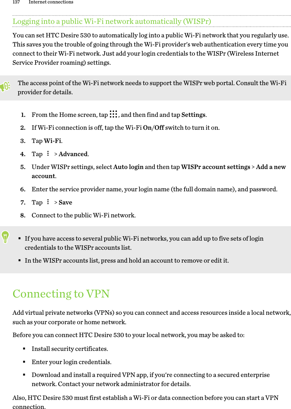 Logging into a public Wi-Fi network automatically (WISPr)You can set HTC Desire 530 to automatically log into a public Wi-Fi network that you regularly use.This saves you the trouble of going through the Wi-Fi provider&apos;s web authentication every time youconnect to their Wi-Fi network. Just add your login credentials to the WISPr (Wireless InternetService Provider roaming) settings.The access point of the Wi-Fi network needs to support the WISPr web portal. Consult the Wi-Fiprovider for details.1. From the Home screen, tap  , and then find and tap Settings.2. If Wi-Fi connection is off, tap the Wi-Fi On/Off switch to turn it on.3. Tap Wi-Fi.4. Tap   &gt; Advanced.5. Under WISPr settings, select Auto login and then tap WISPr account settings &gt; Add a newaccount.6. Enter the service provider name, your login name (the full domain name), and password.7. Tap   &gt; Save8. Connect to the public Wi-Fi network.§If you have access to several public Wi-Fi networks, you can add up to five sets of logincredentials to the WISPr accounts list.§In the WISPr accounts list, press and hold an account to remove or edit it.Connecting to VPNAdd virtual private networks (VPNs) so you can connect and access resources inside a local network,such as your corporate or home network.Before you can connect HTC Desire 530 to your local network, you may be asked to:§Install security certificates.§Enter your login credentials.§Download and install a required VPN app, if you&apos;re connecting to a secured enterprisenetwork. Contact your network administrator for details.Also, HTC Desire 530 must first establish a Wi-Fi or data connection before you can start a VPNconnection.137 Internet connections