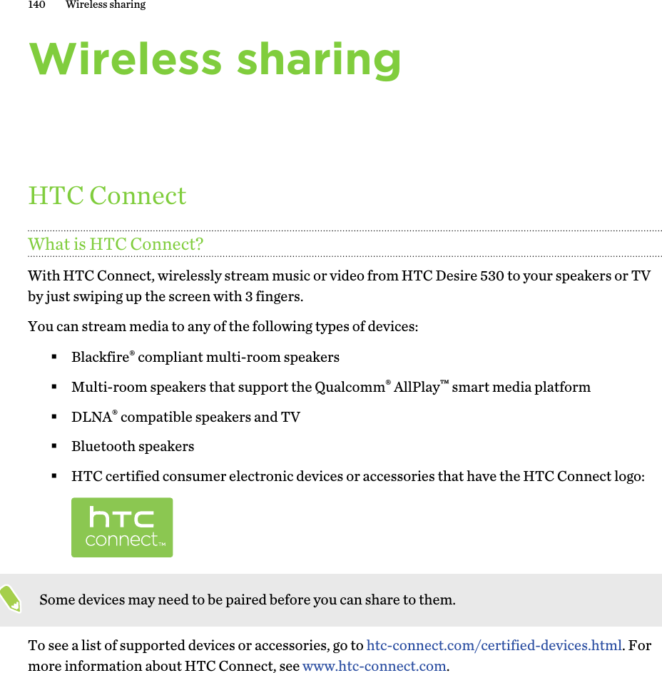 Wireless sharingHTC ConnectWhat is HTC Connect?With HTC Connect, wirelessly stream music or video from HTC Desire 530 to your speakers or TVby just swiping up the screen with 3 fingers.You can stream media to any of the following types of devices:§Blackfire® compliant multi-room speakers§Multi-room speakers that support the Qualcomm® AllPlay™ smart media platform§DLNA® compatible speakers and TV§Bluetooth speakers§HTC certified consumer electronic devices or accessories that have the HTC Connect logo:Some devices may need to be paired before you can share to them.To see a list of supported devices or accessories, go to htc-connect.com/certified-devices.html. Formore information about HTC Connect, see www.htc-connect.com.140 Wireless sharing