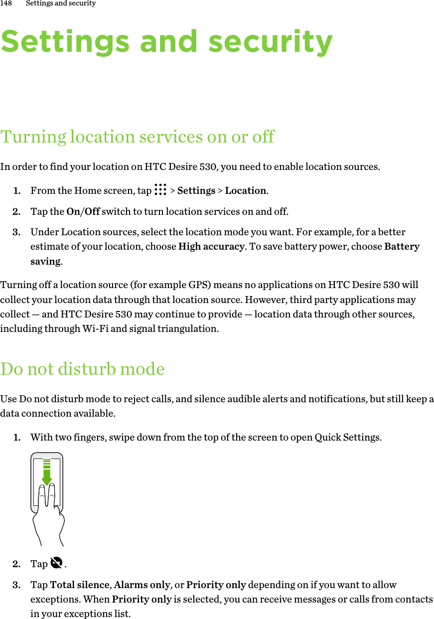 Settings and securityTurning location services on or offIn order to find your location on HTC Desire 530, you need to enable location sources.1. From the Home screen, tap   &gt; Settings &gt; Location.2. Tap the On/Off switch to turn location services on and off.3. Under Location sources, select the location mode you want. For example, for a betterestimate of your location, choose High accuracy. To save battery power, choose Batterysaving.Turning off a location source (for example GPS) means no applications on HTC Desire 530 willcollect your location data through that location source. However, third party applications maycollect — and HTC Desire 530 may continue to provide — location data through other sources,including through Wi-Fi and signal triangulation.Do not disturb modeUse Do not disturb mode to reject calls, and silence audible alerts and notifications, but still keep adata connection available.1. With two fingers, swipe down from the top of the screen to open Quick Settings. 2. Tap  .3. Tap Total silence, Alarms only, or Priority only depending on if you want to allowexceptions. When Priority only is selected, you can receive messages or calls from contactsin your exceptions list.148 Settings and security