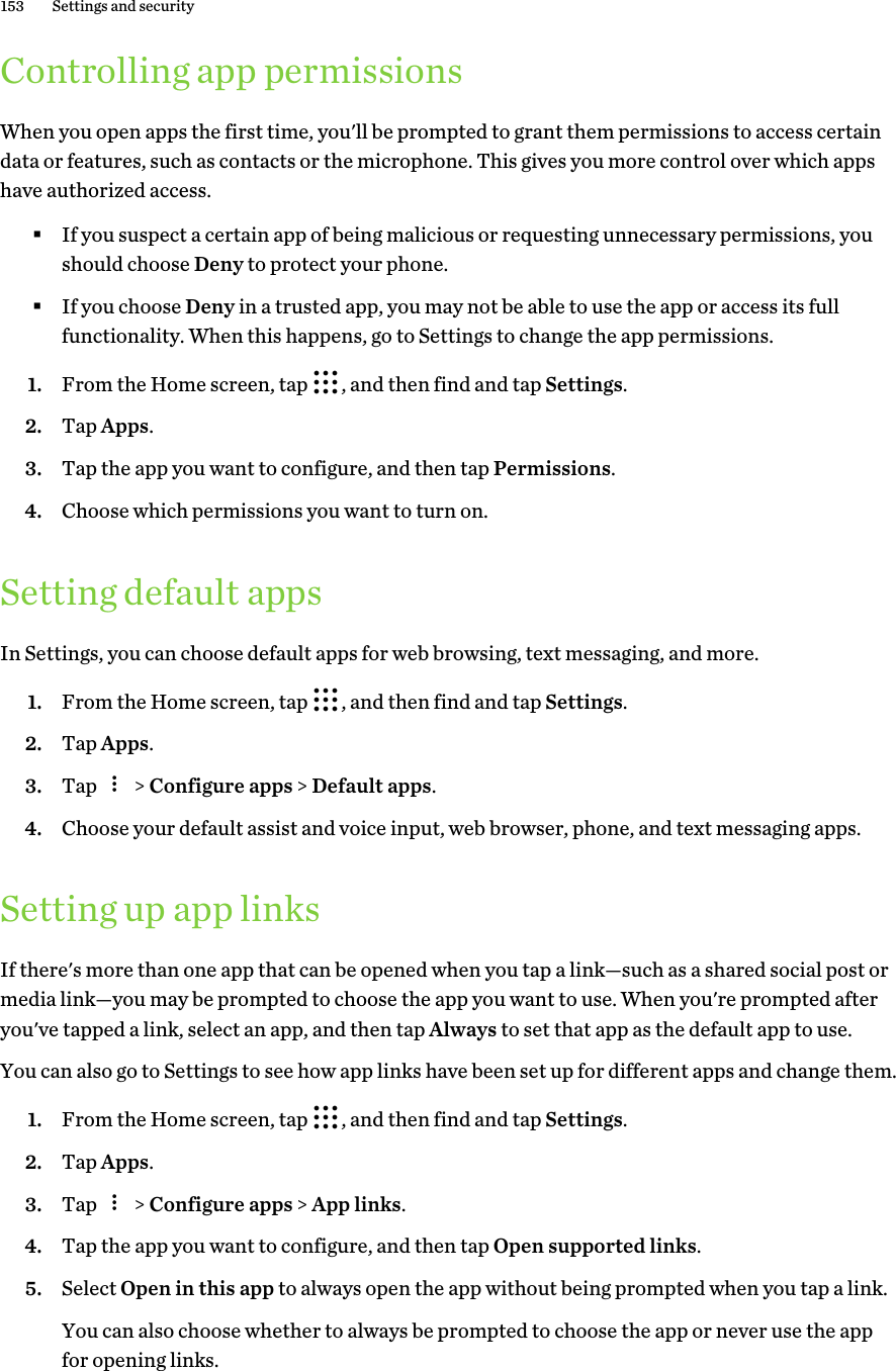 Controlling app permissionsWhen you open apps the first time, you&apos;ll be prompted to grant them permissions to access certaindata or features, such as contacts or the microphone. This gives you more control over which appshave authorized access.§If you suspect a certain app of being malicious or requesting unnecessary permissions, youshould choose Deny to protect your phone.§If you choose Deny in a trusted app, you may not be able to use the app or access its fullfunctionality. When this happens, go to Settings to change the app permissions.1. From the Home screen, tap  , and then find and tap Settings.2. Tap Apps.3. Tap the app you want to configure, and then tap Permissions.4. Choose which permissions you want to turn on.Setting default appsIn Settings, you can choose default apps for web browsing, text messaging, and more.1. From the Home screen, tap  , and then find and tap Settings.2. Tap Apps.3. Tap   &gt; Configure apps &gt; Default apps.4. Choose your default assist and voice input, web browser, phone, and text messaging apps.Setting up app linksIf there&apos;s more than one app that can be opened when you tap a link—such as a shared social post ormedia link—you may be prompted to choose the app you want to use. When you&apos;re prompted afteryou&apos;ve tapped a link, select an app, and then tap Always to set that app as the default app to use.You can also go to Settings to see how app links have been set up for different apps and change them.1. From the Home screen, tap  , and then find and tap Settings.2. Tap Apps.3. Tap   &gt; Configure apps &gt; App links.4. Tap the app you want to configure, and then tap Open supported links.5. Select Open in this app to always open the app without being prompted when you tap a link. You can also choose whether to always be prompted to choose the app or never use the appfor opening links.153 Settings and security