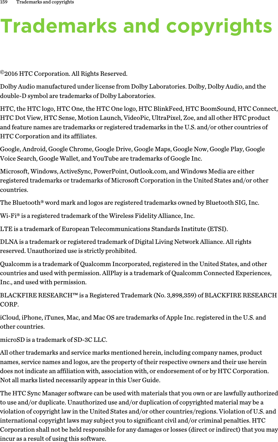 Trademarks and copyrights©2016 HTC Corporation. All Rights Reserved.Dolby Audio manufactured under license from Dolby Laboratories. Dolby, Dolby Audio, and thedouble-D symbol are trademarks of Dolby Laboratories.HTC, the HTC logo, HTC One, the HTC One logo, HTC BlinkFeed, HTC BoomSound, HTC Connect,HTC Dot View, HTC Sense, Motion Launch, VideoPic, UltraPixel, Zoe, and all other HTC productand feature names are trademarks or registered trademarks in the U.S. and/or other countries ofHTC Corporation and its affiliates.Google, Android, Google Chrome, Google Drive, Google Maps, Google Now, Google Play, GoogleVoice Search, Google Wallet, and YouTube are trademarks of Google Inc.Microsoft, Windows, ActiveSync, PowerPoint, Outlook.com, and Windows Media are eitherregistered trademarks or trademarks of Microsoft Corporation in the United States and/or othercountries.The Bluetooth® word mark and logos are registered trademarks owned by Bluetooth SIG, Inc.Wi-Fi® is a registered trademark of the Wireless Fidelity Alliance, Inc.LTE is a trademark of European Telecommunications Standards Institute (ETSI).DLNA is a trademark or registered trademark of Digital Living Network Alliance. All rightsreserved. Unauthorized use is strictly prohibited.Qualcomm is a trademark of Qualcomm Incorporated, registered in the United States, and othercountries and used with permission. AllPlay is a trademark of Qualcomm Connected Experiences,Inc., and used with permission.BLACKFIRE RESEARCH™ is a Registered Trademark (No. 3,898,359) of BLACKFIRE RESEARCHCORP.iCloud, iPhone, iTunes, Mac, and Mac OS are trademarks of Apple Inc. registered in the U.S. andother countries.microSD is a trademark of SD-3C LLC.All other trademarks and service marks mentioned herein, including company names, productnames, service names and logos, are the property of their respective owners and their use hereindoes not indicate an affiliation with, association with, or endorsement of or by HTC Corporation.Not all marks listed necessarily appear in this User Guide.The HTC Sync Manager software can be used with materials that you own or are lawfully authorizedto use and/or duplicate. Unauthorized use and/or duplication of copyrighted material may be aviolation of copyright law in the United States and/or other countries/regions. Violation of U.S. andinternational copyright laws may subject you to significant civil and/or criminal penalties. HTCCorporation shall not be held responsible for any damages or losses (direct or indirect) that you mayincur as a result of using this software.159 Trademarks and copyrights
