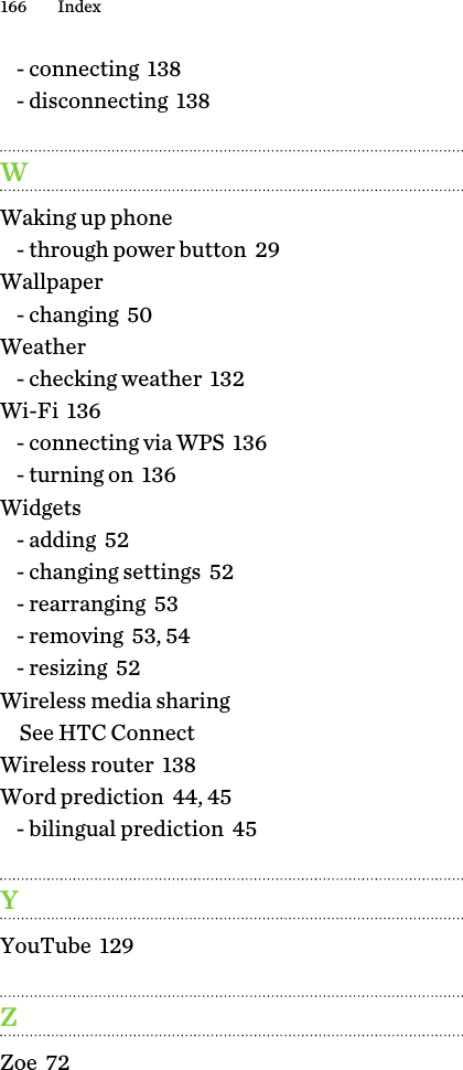 - connecting  138- disconnecting  138WWaking up phone- through power button  29Wallpaper- changing  50Weather- checking weather  132Wi-Fi  136- connecting via WPS  136- turning on  136Widgets- adding  52- changing settings  52- rearranging  53- removing  53, 54- resizing  52Wireless media sharingSee HTC ConnectWireless router  138Word prediction  44, 45- bilingual prediction  45YYouTube  129ZZoe  72166 Index