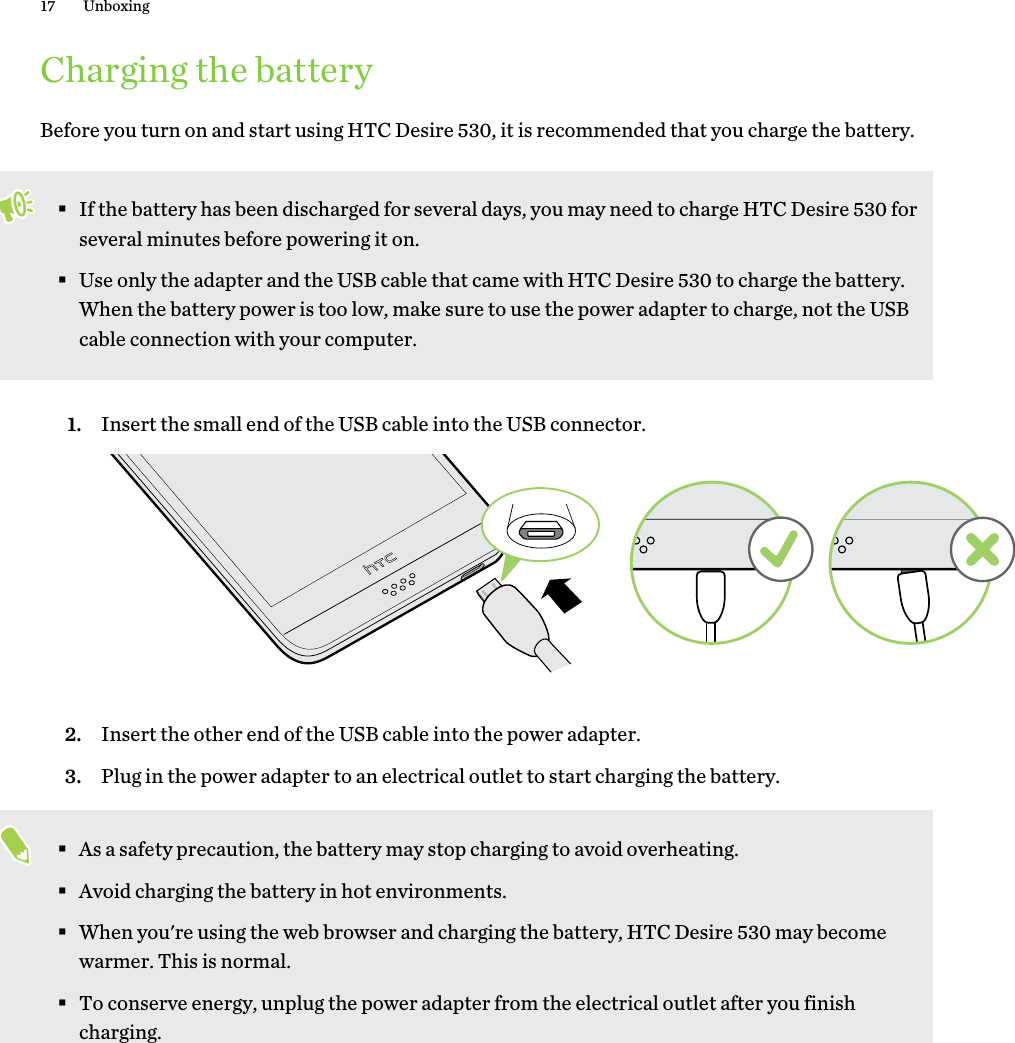 Charging the batteryBefore you turn on and start using HTC Desire 530, it is recommended that you charge the battery.§If the battery has been discharged for several days, you may need to charge HTC Desire 530 forseveral minutes before powering it on.§Use only the adapter and the USB cable that came with HTC Desire 530 to charge the battery.When the battery power is too low, make sure to use the power adapter to charge, not the USBcable connection with your computer.1. Insert the small end of the USB cable into the USB connector. 2. Insert the other end of the USB cable into the power adapter.3. Plug in the power adapter to an electrical outlet to start charging the battery.§As a safety precaution, the battery may stop charging to avoid overheating.§Avoid charging the battery in hot environments.§When you&apos;re using the web browser and charging the battery, HTC Desire 530 may becomewarmer. This is normal.§To conserve energy, unplug the power adapter from the electrical outlet after you finishcharging.17 Unboxing