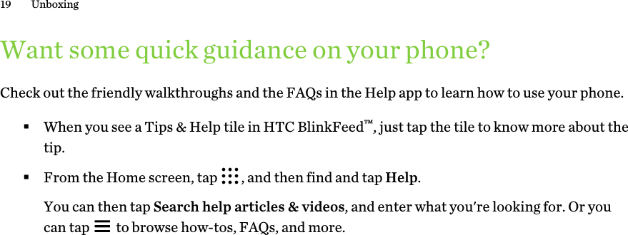 Want some quick guidance on your phone?Check out the friendly walkthroughs and the FAQs in the Help app to learn how to use your phone.§When you see a Tips &amp; Help tile in HTC BlinkFeed™, just tap the tile to know more about thetip.§From the Home screen, tap  , and then find and tap Help. You can then tap Search help articles &amp; videos, and enter what you&apos;re looking for. Or youcan tap   to browse how-tos, FAQs, and more.19 Unboxing
