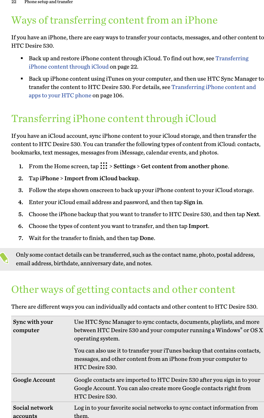 Ways of transferring content from an iPhoneIf you have an iPhone, there are easy ways to transfer your contacts, messages, and other content toHTC Desire 530.§Back up and restore iPhone content through iCloud. To find out how, see TransferringiPhone content through iCloud on page 22.§Back up iPhone content using iTunes on your computer, and then use HTC Sync Manager totransfer the content to HTC Desire 530. For details, see Transferring iPhone content andapps to your HTC phone on page 106.Transferring iPhone content through iCloudIf you have an iCloud account, sync iPhone content to your iCloud storage, and then transfer thecontent to HTC Desire 530. You can transfer the following types of content from iCloud: contacts,bookmarks, text messages, messages from iMessage, calendar events, and photos.1. From the Home screen, tap   &gt; Settings &gt; Get content from another phone.2. Tap iPhone &gt; Import from iCloud backup.3. Follow the steps shown onscreen to back up your iPhone content to your iCloud storage.4. Enter your iCloud email address and password, and then tap Sign in.5. Choose the iPhone backup that you want to transfer to HTC Desire 530, and then tap Next.6. Choose the types of content you want to transfer, and then tap Import.7. Wait for the transfer to finish, and then tap Done.Only some contact details can be transferred, such as the contact name, photo, postal address,email address, birthdate, anniversary date, and notes.Other ways of getting contacts and other contentThere are different ways you can individually add contacts and other content to HTC Desire 530.Sync with yourcomputer Use HTC Sync Manager to sync contacts, documents, playlists, and morebetween HTC Desire 530 and your computer running a Windows® or OS Xoperating system.You can also use it to transfer your iTunes backup that contains contacts,messages, and other content from an iPhone from your computer toHTC Desire 530.Google Account Google contacts are imported to HTC Desire 530 after you sign in to yourGoogle Account. You can also create more Google contacts right fromHTC Desire 530.Social networkaccounts Log in to your favorite social networks to sync contact information fromthem.22 Phone setup and transfer