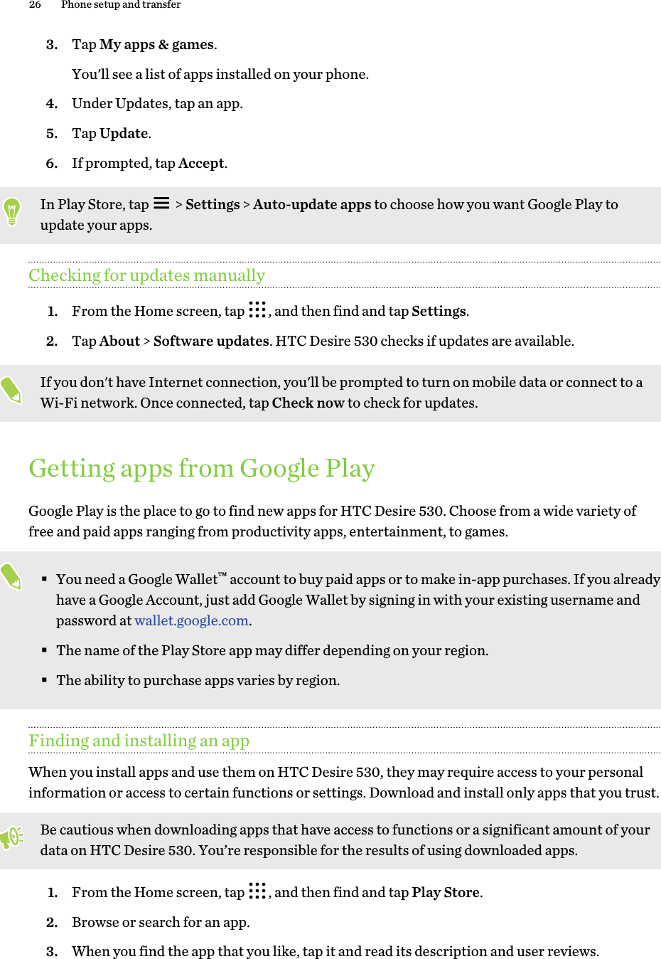 3. Tap My apps &amp; games. You&apos;ll see a list of apps installed on your phone.4. Under Updates, tap an app.5. Tap Update.6. If prompted, tap Accept.In Play Store, tap   &gt; Settings &gt; Auto-update apps to choose how you want Google Play toupdate your apps.Checking for updates manually1. From the Home screen, tap  , and then find and tap Settings.2. Tap About &gt; Software updates. HTC Desire 530 checks if updates are available.If you don&apos;t have Internet connection, you&apos;ll be prompted to turn on mobile data or connect to aWi-Fi network. Once connected, tap Check now to check for updates.Getting apps from Google PlayGoogle Play is the place to go to find new apps for HTC Desire 530. Choose from a wide variety offree and paid apps ranging from productivity apps, entertainment, to games.§You need a Google Wallet™ account to buy paid apps or to make in-app purchases. If you alreadyhave a Google Account, just add Google Wallet by signing in with your existing username andpassword at wallet.google.com.§The name of the Play Store app may differ depending on your region.§The ability to purchase apps varies by region.Finding and installing an appWhen you install apps and use them on HTC Desire 530, they may require access to your personalinformation or access to certain functions or settings. Download and install only apps that you trust.Be cautious when downloading apps that have access to functions or a significant amount of yourdata on HTC Desire 530. You’re responsible for the results of using downloaded apps.1. From the Home screen, tap  , and then find and tap Play Store.2. Browse or search for an app.3. When you find the app that you like, tap it and read its description and user reviews.26 Phone setup and transfer