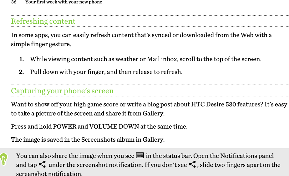 Refreshing contentIn some apps, you can easily refresh content that&apos;s synced or downloaded from the Web with asimple finger gesture.1. While viewing content such as weather or Mail inbox, scroll to the top of the screen.2. Pull down with your finger, and then release to refresh.Capturing your phone&apos;s screenWant to show off your high game score or write a blog post about HTC Desire 530 features? It&apos;s easyto take a picture of the screen and share it from Gallery.Press and hold POWER and VOLUME DOWN at the same time. The image is saved in the Screenshots album in Gallery.You can also share the image when you see   in the status bar. Open the Notifications paneland tap   under the screenshot notification. If you don&apos;t see  , slide two fingers apart on thescreenshot notification.36 Your first week with your new phone