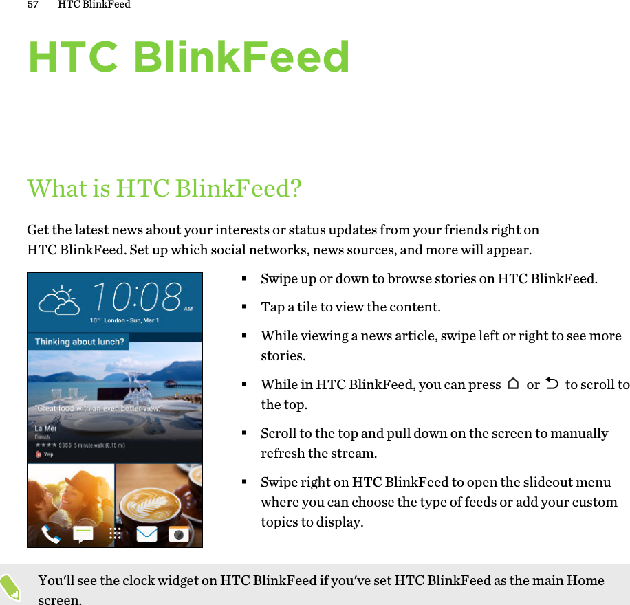 HTC BlinkFeedWhat is HTC BlinkFeed?Get the latest news about your interests or status updates from your friends right onHTC BlinkFeed. Set up which social networks, news sources, and more will appear.§Swipe up or down to browse stories on HTC BlinkFeed.§Tap a tile to view the content.§While viewing a news article, swipe left or right to see morestories.§While in HTC BlinkFeed, you can press   or   to scroll tothe top.§Scroll to the top and pull down on the screen to manuallyrefresh the stream.§Swipe right on HTC BlinkFeed to open the slideout menuwhere you can choose the type of feeds or add your customtopics to display.You&apos;ll see the clock widget on HTC BlinkFeed if you&apos;ve set HTC BlinkFeed as the main Homescreen.57 HTC BlinkFeed