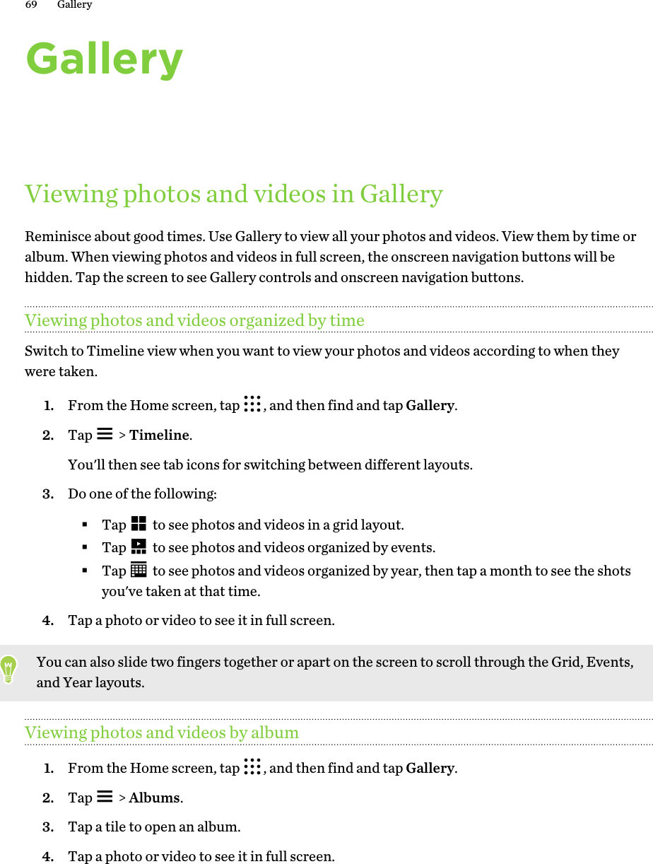GalleryViewing photos and videos in GalleryReminisce about good times. Use Gallery to view all your photos and videos. View them by time oralbum. When viewing photos and videos in full screen, the onscreen navigation buttons will behidden. Tap the screen to see Gallery controls and onscreen navigation buttons.Viewing photos and videos organized by timeSwitch to Timeline view when you want to view your photos and videos according to when theywere taken.1. From the Home screen, tap  , and then find and tap Gallery.2. Tap   &gt; Timeline. You&apos;ll then see tab icons for switching between different layouts.3. Do one of the following:§Tap   to see photos and videos in a grid layout.§Tap   to see photos and videos organized by events.§Tap   to see photos and videos organized by year, then tap a month to see the shotsyou&apos;ve taken at that time.4. Tap a photo or video to see it in full screen.You can also slide two fingers together or apart on the screen to scroll through the Grid, Events,and Year layouts.Viewing photos and videos by album1. From the Home screen, tap  , and then find and tap Gallery.2. Tap   &gt; Albums.3. Tap a tile to open an album.4. Tap a photo or video to see it in full screen.69 Gallery