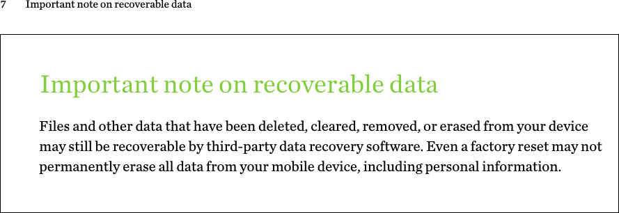Important note on recoverable dataFiles and other data that have been deleted, cleared, removed, or erased from your devicemay still be recoverable by third-party data recovery software. Even a factory reset may notpermanently erase all data from your mobile device, including personal information.7 Important note on recoverable data