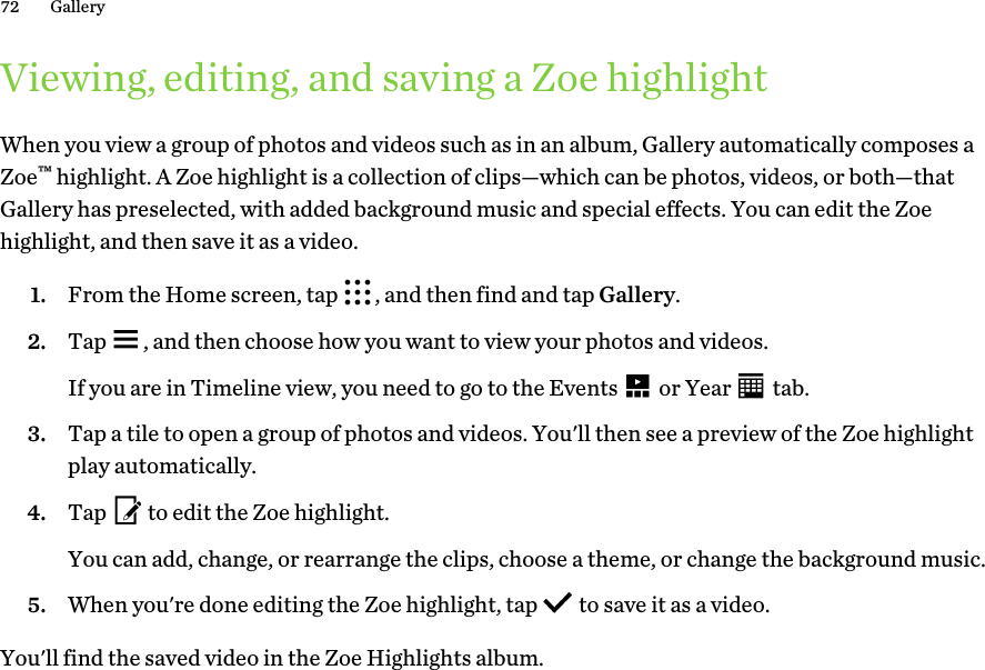 Viewing, editing, and saving a Zoe highlightWhen you view a group of photos and videos such as in an album, Gallery automatically composes aZoe™ highlight. A Zoe highlight is a collection of clips—which can be photos, videos, or both—thatGallery has preselected, with added background music and special effects. You can edit the Zoehighlight, and then save it as a video.1. From the Home screen, tap  , and then find and tap Gallery.2. Tap  , and then choose how you want to view your photos and videos. If you are in Timeline view, you need to go to the Events   or Year   tab.3. Tap a tile to open a group of photos and videos. You&apos;ll then see a preview of the Zoe highlightplay automatically.4. Tap   to edit the Zoe highlight. You can add, change, or rearrange the clips, choose a theme, or change the background music.5. When you&apos;re done editing the Zoe highlight, tap   to save it as a video.You&apos;ll find the saved video in the Zoe Highlights album.72 Gallery