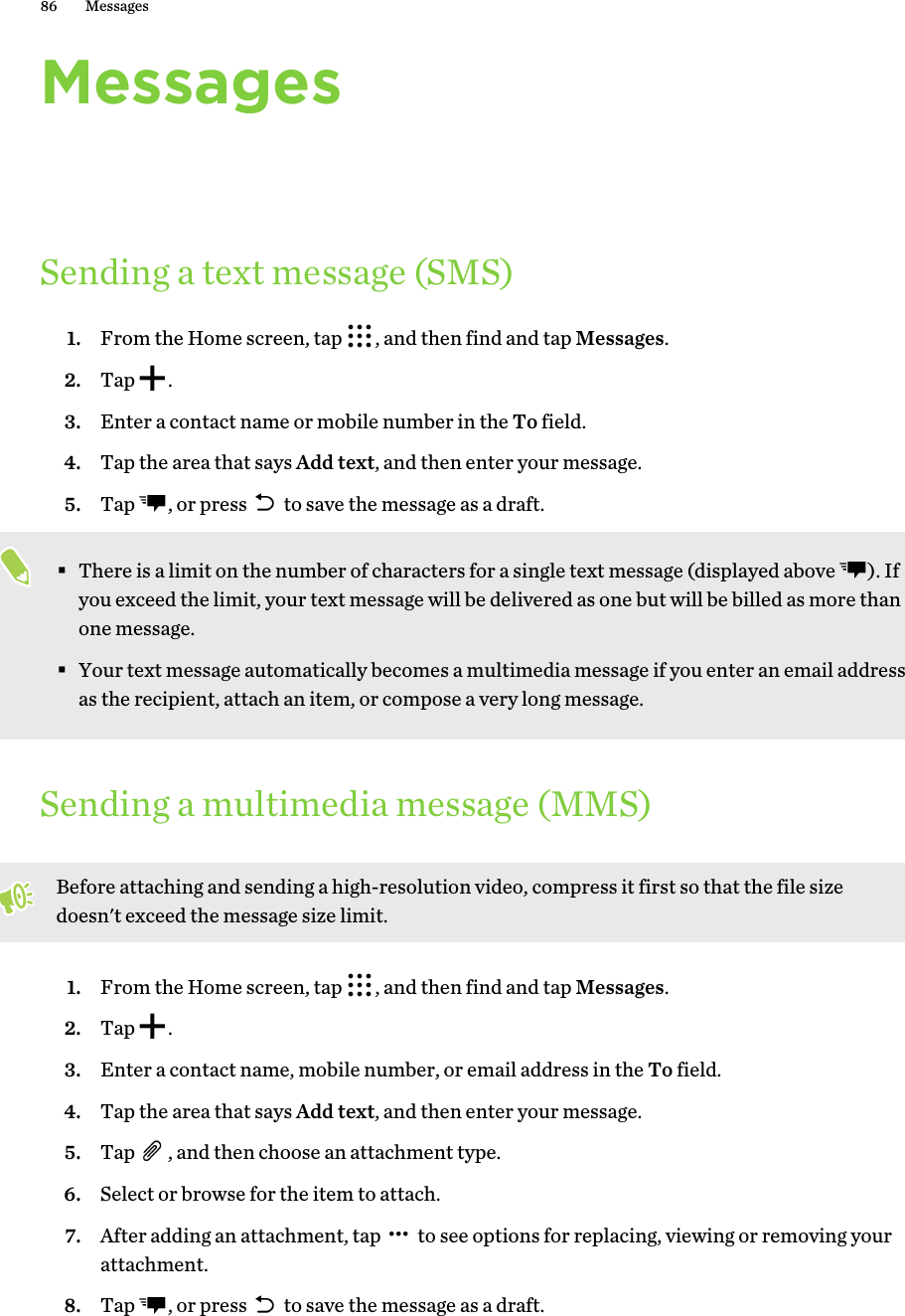 MessagesSending a text message (SMS)1. From the Home screen, tap  , and then find and tap Messages.2. Tap  .3. Enter a contact name or mobile number in the To field.4. Tap the area that says Add text, and then enter your message.5. Tap  , or press   to save the message as a draft. §There is a limit on the number of characters for a single text message (displayed above  ). Ifyou exceed the limit, your text message will be delivered as one but will be billed as more thanone message.§Your text message automatically becomes a multimedia message if you enter an email addressas the recipient, attach an item, or compose a very long message.Sending a multimedia message (MMS)Before attaching and sending a high-resolution video, compress it first so that the file sizedoesn&apos;t exceed the message size limit.1. From the Home screen, tap  , and then find and tap Messages.2. Tap  .3. Enter a contact name, mobile number, or email address in the To field.4. Tap the area that says Add text, and then enter your message.5. Tap  , and then choose an attachment type.6. Select or browse for the item to attach.7. After adding an attachment, tap   to see options for replacing, viewing or removing yourattachment.8. Tap  , or press   to save the message as a draft.86 Messages