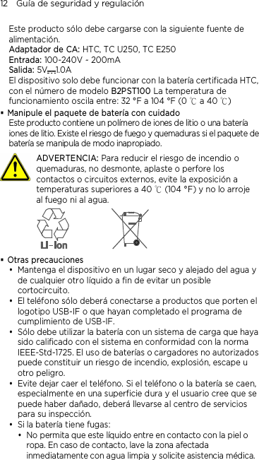 12    Guía de seguridad y regulación Este producto sólo debe cargarse con la siguiente fuente de alimentación. Adaptador de CA: HTC, TC U250, TC E250 Entrada: 100-240V ~ 200mA Salida: 5V 1.0A   El dispositivo solo debe funcionar con la batería certificada HTC, con el número de modelo B2PST100 La temperatura de funcionamiento oscila entre: 32 °F a 104 °F (0   a 40  )℃ ℃   Manipule el paquete de batería con cuidado Este producto contiene un polímero de iones de litio o una batería iones de litio. Existe el riesgo de fuego y quemaduras si el paquete de batería se manipula de modo inapropiado.   ADVERTENCIA: Para reducir el riesgo de incendio o quemaduras, no desmonte, aplaste o perfore los contactos o circuitos externos, evite la exposición a temperaturas superiores a 40   (104 °F) y no lo arroje ℃al fuego ni al agua.   Otras precauciones  Mantenga el dispositivo en un lugar seco y alejado del agua y de cualquier otro líquido a fin de evitar un posible cortocircuito.    El teléfono sólo deberá conectarse a productos que porten el logotipo USB-IF o que hayan completado el programa de cumplimiento de USB-IF.  Sólo debe utilizar la batería con un sistema de carga que haya sido calificado con el sistema en conformidad con la norma IEEE-Std-1725. El uso de baterías o cargadores no autorizados puede constituir un riesgo de incendio, explosión, escape u otro peligro.  Evite dejar caer el teléfono. Si el teléfono o la batería se caen, especialmente en una superficie dura y el usuario cree que se puede haber dañado, deberá llevarse al centro de servicios para su inspección.  Si la batería tiene fugas:    No permita que este líquido entre en contacto con la piel o ropa. En caso de contacto, lave la zona afectada inmediatamente con agua limpia y solicite asistencia médica.  