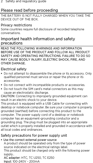 2    Safety and regulatory guide Please read before proceeding THE BATTERY IS NOT FULLY CHARGED WHEN YOU TAKE THE DEVICE OUT OF THE BOX. Privacy restrictions Some countries require full disclosure of recorded telephone conversations. Important health information and safety precautions READ THE FOLLOWING WARNINGS AND INFORMATION BEFORE USE OF THE PRODUCT AND FOLLOW ALL PRODUCT SAFETY AND OPERATING INSTRUCTIONS. FAILURE TO DO SO MAY CAUSE BODILY INJURY, ELECTRIC SHOCK, FIRE, AND OTHER DAMAGE. Electrical safety  Do not attempt to disassemble the phone or its accessory. Only qualified personnel must service or repair the phone or its accessories.  Do not connect with incompatible products or accessories.  Do not touch the SIM card’s metal connectors as this may cause an electrostatic discharge. CAUTION: Connecting to improperly grounded equipment can result in an electric shock to your device. This product is equipped with a USB Cable for connecting with desktop or notebook computer. Be sure your computer is properly grounded (earthed) before connecting this product to the computer. The power supply cord of a desktop or notebook computer has an equipment-grounding conductor and a grounding plug. The plug must be plugged into an appropriate outlet which is properly installed and grounded in accordance with all local codes and ordinances. Safety precautions for power supply unit  Use the correct external power source A product should be operated only from the type of power source indicated on the electrical ratings label.   This product should be charged only with the following power supply.. AC adapter: HTC, TC U250, TC E250 Input: 100-240V ~ 200mA 