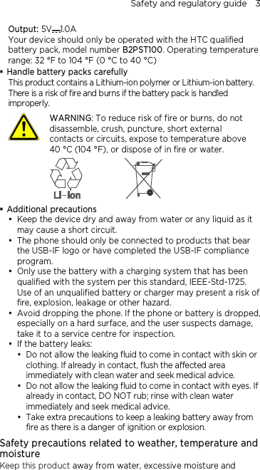 Safety and regulatory guide    3 Output: 5V 1.0A Your device should only be operated with the HTC qualified battery pack, model number B2PST100. Operating temperature range: 32 °F to 104 °F (0 °C to 40 °C)  Handle battery packs carefully This product contains a Lithium-ion polymer or Lithium-ion battery. There is a risk of fire and burns if the battery pack is handled improperly.    WARNING: To reduce risk of fire or burns, do not disassemble, crush, puncture, short external contacts or circuits, expose to temperature above   40 °C (104 °F), or dispose of in fire or water.   Additional precautions  Keep the device dry and away from water or any liquid as it may cause a short circuit.  The phone should only be connected to products that bear the USB-IF logo or have completed the USB-IF compliance program.  Only use the battery with a charging system that has been qualified with the system per this standard, IEEE-Std-1725. Use of an unqualified battery or charger may present a risk of fire, explosion, leakage or other hazard.  Avoid dropping the phone. If the phone or battery is dropped, especially on a hard surface, and the user suspects damage, take it to a service centre for inspection.  If the battery leaks:    Do not allow the leaking fluid to come in contact with skin or clothing. If already in contact, flush the affected area immediately with clean water and seek medical advice.   Do not allow the leaking fluid to come in contact with eyes. If already in contact, DO NOT rub; rinse with clean water immediately and seek medical advice.   Take extra precautions to keep a leaking battery away from fire as there is a danger of ignition or explosion.  Safety precautions related to weather, temperature and moisture Keep this product away from water, excessive moisture and 