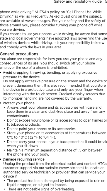Safety and regulatory guide    5 phone while driving.” NHTSA’s policy on “Cell Phone Use While Driving,” as well as Frequently Asked Questions on the subject, are available at www.nhtsa.gov. For your safety and the safety of those around you, please consider turning your phone off while you are driving.   If you choose to use your phone while driving, be aware that some state and local governments have adopted laws governing the use of wireless devices while driving. It is your responsibility to know and comply with the laws in your area.  General precautions You alone are responsible for how you use your phone and any consequences of its use. You should switch off your phone wherever the use of a phone is prohibited.  Avoid dropping, throwing, bending, or applying excessive pressure to the device Do not apply excessive pressure on the screen and the device to prevent damaging them. It is also recommended that you store the device in a protective case and only use your finger when interacting with the touch screen. Cracked display screens due to improper handling are not covered by the warranty.  Protect your phone  Always treat your phone and its accessories with care and keep them in a clean and dust-free place and away from any contaminants.  Do not expose your phone or its accessories to open flames or lit tobacco products.  Do not paint your phone or its accessories.  Store your phone or its accessories at temperatures between 0°C to 40°C (32 °F to 104 °F).  Do not carry your phone in your back pocket as it could break when you sit down.    Maintain a minimum separation distance of 1.5 cm between the phone and your body.  Damage requiring service Unplug the product from the electrical outlet and contact HTC’s customer support via our website (www.htc.com) to locate an authorized service technician or provider that can service your device if  The product has been damaged by being exposed to rain or liquid, dropped, or subject to impact.  There are noticeable signs of overheating. 