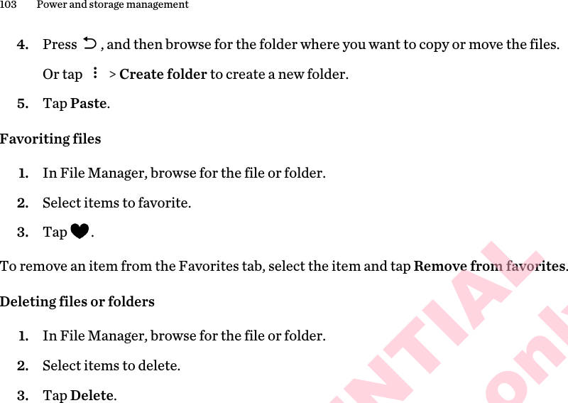 4. Press  , and then browse for the folder where you want to copy or move the files. Or tap   &gt; Create folder to create a new folder.5. Tap Paste.Favoriting files1. In File Manager, browse for the file or folder.2. Select items to favorite.3. Tap  .To remove an item from the Favorites tab, select the item and tap Remove from favorites.Deleting files or folders1. In File Manager, browse for the file or folder.2. Select items to delete.3. Tap Delete.103 Power and storage managementHTC CONFIDENTIAL for Certification only