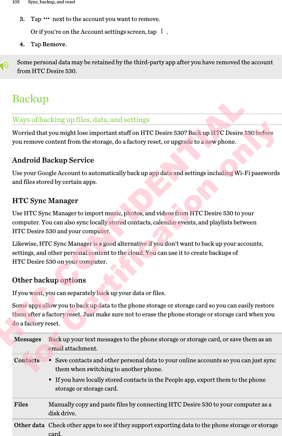 3. Tap   next to the account you want to remove. Or if you&apos;re on the Account settings screen, tap  .4. Tap Remove.Some personal data may be retained by the third-party app after you have removed the account from HTC Desire 530.BackupWays of backing up files, data, and settingsWorried that you might lose important stuff on HTC Desire 530? Back up HTC Desire 530 before you remove content from the storage, do a factory reset, or upgrade to a new phone. Android Backup ServiceUse your Google Account to automatically back up app data and settings including Wi-Fi passwords and files stored by certain apps.HTC Sync ManagerUse HTC Sync Manager to import music, photos, and videos from HTC Desire 530 to your computer. You can also sync locally stored contacts, calendar events, and playlists between HTC Desire 530 and your computer.Likewise, HTC Sync Manager is a good alternative if you don&apos;t want to back up your accounts, settings, and other personal content to the cloud. You can use it to create backups of HTC Desire 530 on your computer.Other backup optionsIf you want, you can separately back up your data or files.Some apps allow you to back up data to the phone storage or storage card so you can easily restore them after a factory reset. Just make sure not to erase the phone storage or storage card when you do a factory reset.Messages Back up your text messages to the phone storage or storage card, or save them as an email attachment. Contacts §Save contacts and other personal data to your online accounts so you can just sync them when switching to another phone.§If you have locally stored contacts in the People app, export them to the phone storage or storage card.Files Manually copy and paste files by connecting HTC Desire 530 to your computer as a disk drive.Other data Check other apps to see if they support exporting data to the phone storage or storage card.105 Sync, backup, and resetHTC CONFIDENTIAL for Certification only