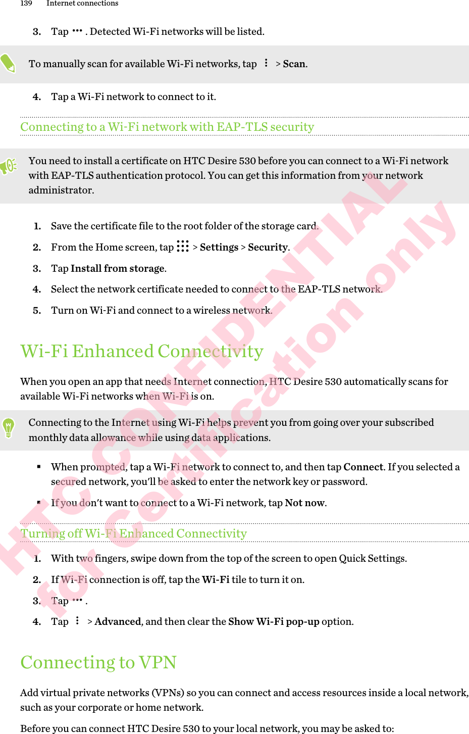 3. Tap  . Detected Wi-Fi networks will be listed.To manually scan for available Wi-Fi networks, tap   &gt; Scan.4. Tap a Wi-Fi network to connect to it.Connecting to a Wi‑Fi network with EAP-TLS securityYou need to install a certificate on HTC Desire 530 before you can connect to a Wi‑Fi network with EAP-TLS authentication protocol. You can get this information from your network administrator.1. Save the certificate file to the root folder of the storage card.2. From the Home screen, tap   &gt; Settings &gt; Security.3. Tap Install from storage.4. Select the network certificate needed to connect to the EAP-TLS network.5. Turn on Wi‑Fi and connect to a wireless network.Wi-Fi Enhanced ConnectivityWhen you open an app that needs Internet connection, HTC Desire 530 automatically scans for available Wi-Fi networks when Wi-Fi is on.Connecting to the Internet using Wi-Fi helps prevent you from going over your subscribed monthly data allowance while using data applications.§When prompted, tap a Wi-Fi network to connect to, and then tap Connect. If you selected a secured network, you&apos;ll be asked to enter the network key or password. §If you don&apos;t want to connect to a Wi-Fi network, tap Not now.Turning off Wi-Fi Enhanced Connectivity1. With two fingers, swipe down from the top of the screen to open Quick Settings.2. If Wi-Fi connection is off, tap the Wi-Fi tile to turn it on.3. Tap  .4. Tap   &gt; Advanced, and then clear the Show Wi-Fi pop-up option.Connecting to VPNAdd virtual private networks (VPNs) so you can connect and access resources inside a local network, such as your corporate or home network.Before you can connect HTC Desire 530 to your local network, you may be asked to:139 Internet connectionsHTC CONFIDENTIAL for Certification only