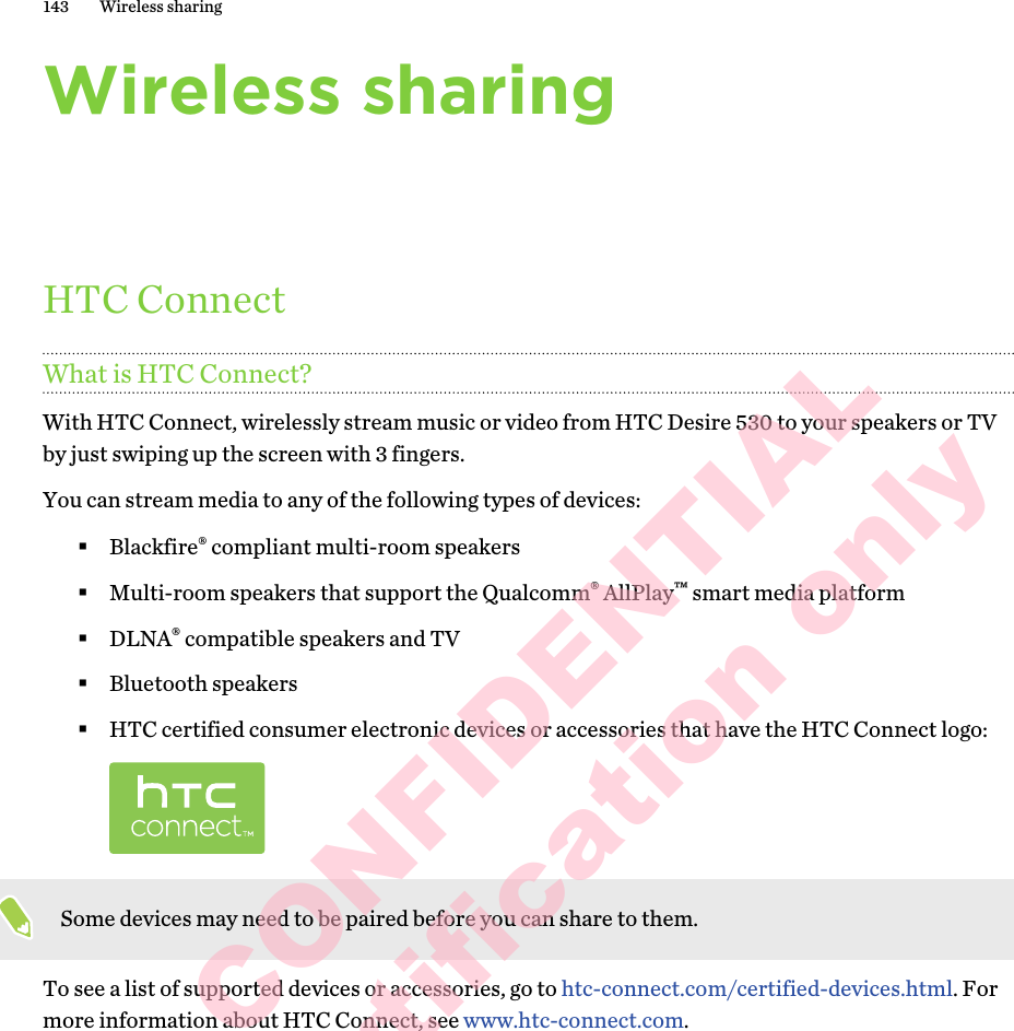 Wireless sharingHTC ConnectWhat is HTC Connect?With HTC Connect, wirelessly stream music or video from HTC Desire 530 to your speakers or TV by just swiping up the screen with 3 fingers. You can stream media to any of the following types of devices:§Blackfire® compliant multi-room speakers§Multi-room speakers that support the Qualcomm® AllPlay™ smart media platform§DLNA® compatible speakers and TV§Bluetooth speakers§HTC certified consumer electronic devices or accessories that have the HTC Connect logo:Some devices may need to be paired before you can share to them.To see a list of supported devices or accessories, go to htc-connect.com/certified-devices.html. For more information about HTC Connect, see www.htc-connect.com.143 Wireless sharingHTC CONFIDENTIAL for Certification only