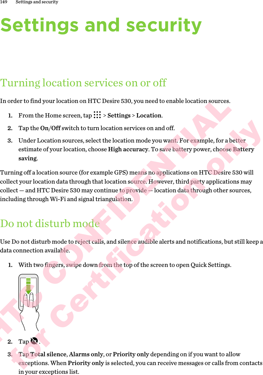 Settings and securityTurning location services on or offIn order to find your location on HTC Desire 530, you need to enable location sources. 1. From the Home screen, tap   &gt; Settings &gt; Location.2. Tap the On/Off switch to turn location services on and off.3. Under Location sources, select the location mode you want. For example, for a better estimate of your location, choose High accuracy. To save battery power, choose Battery saving. Turning off a location source (for example GPS) means no applications on HTC Desire 530 will collect your location data through that location source. However, third party applications may collect — and HTC Desire 530 may continue to provide — location data through other sources, including through Wi-Fi and signal triangulation.Do not disturb modeUse Do not disturb mode to reject calls, and silence audible alerts and notifications, but still keep a data connection available. 1. With two fingers, swipe down from the top of the screen to open Quick Settings. 2. Tap  .3. Tap Total silence, Alarms only, or Priority only depending on if you want to allow exceptions. When Priority only is selected, you can receive messages or calls from contacts in your exceptions list.149 Settings and securityHTC CONFIDENTIAL for Certification only