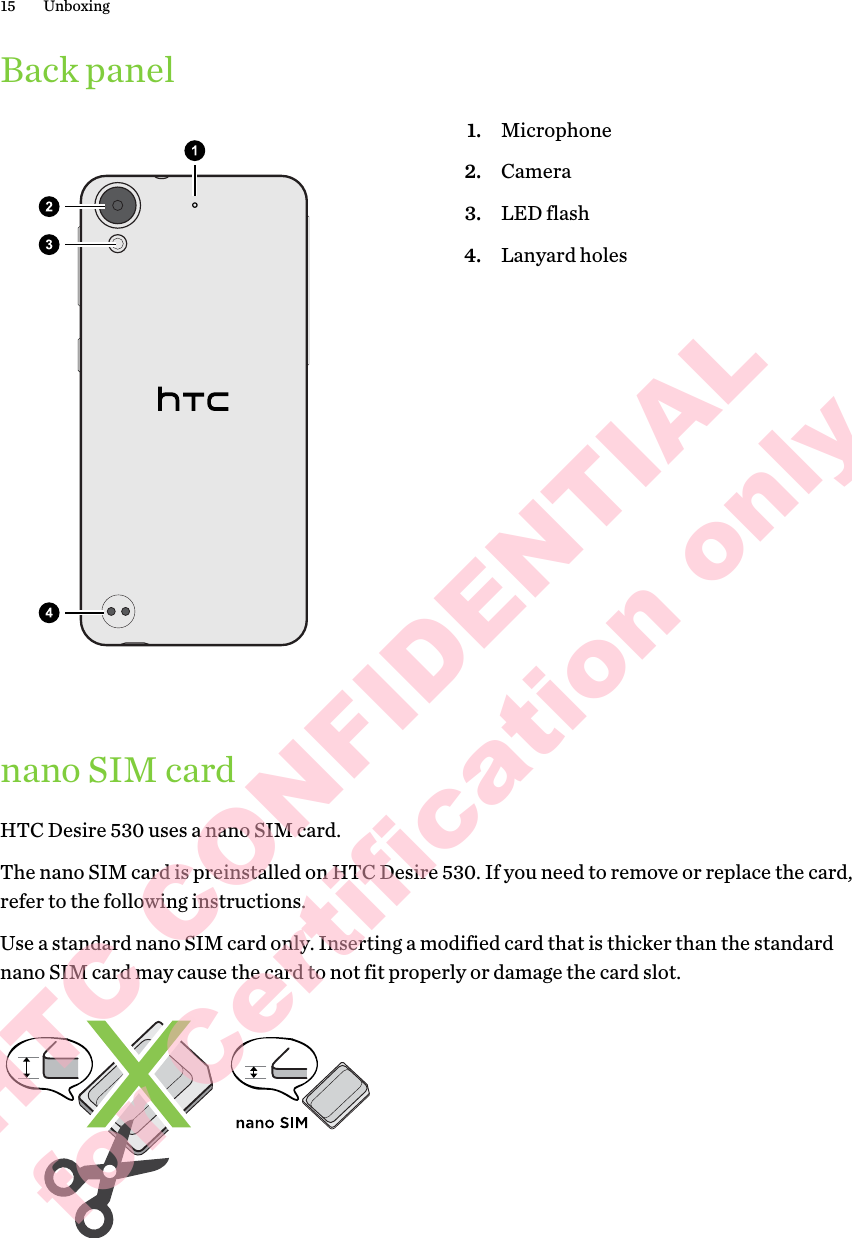 Back panel1. Microphone2. Camera3. LED flash4. Lanyard holesnano SIM cardHTC Desire 530 uses a nano SIM card. The nano SIM card is preinstalled on HTC Desire 530. If you need to remove or replace the card, refer to the following instructions.Use a standard nano SIM card only. Inserting a modified card that is thicker than the standard nano SIM card may cause the card to not fit properly or damage the card slot.15 UnboxingHTC CONFIDENTIAL for Certification only