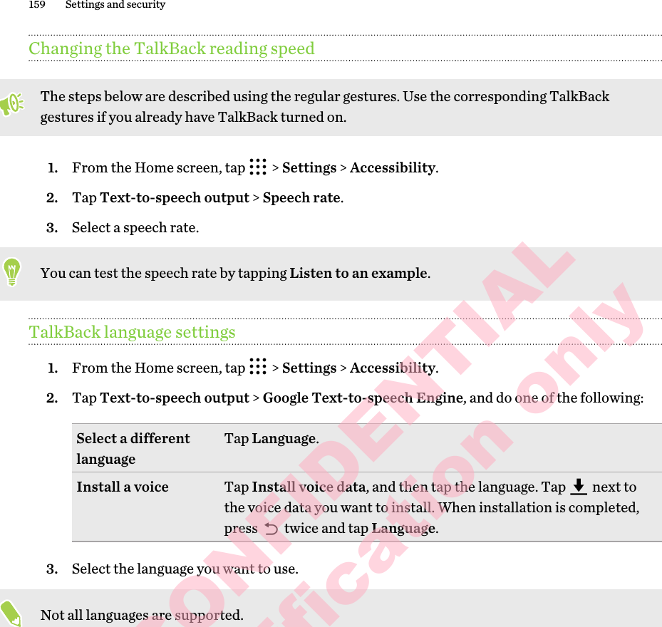 Changing the TalkBack reading speedThe steps below are described using the regular gestures. Use the corresponding TalkBack gestures if you already have TalkBack turned on.1. From the Home screen, tap   &gt; Settings &gt; Accessibility.2. Tap Text-to-speech output &gt; Speech rate.3. Select a speech rate. You can test the speech rate by tapping Listen to an example.TalkBack language settings1. From the Home screen, tap   &gt; Settings &gt; Accessibility.2. Tap Text-to-speech output &gt; Google Text-to-speech Engine, and do one of the following:Select a different language Tap Language.Install a voice Tap Install voice data, and then tap the language. Tap   next to the voice data you want to install. When installation is completed, press   twice and tap Language.3. Select the language you want to use. Not all languages are supported.159 Settings and securityHTC CONFIDENTIAL for Certification only