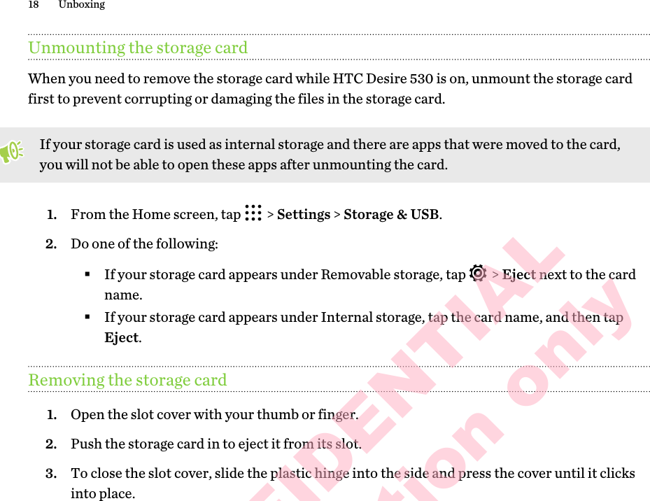 Unmounting the storage cardWhen you need to remove the storage card while HTC Desire 530 is on, unmount the storage card first to prevent corrupting or damaging the files in the storage card. If your storage card is used as internal storage and there are apps that were moved to the card, you will not be able to open these apps after unmounting the card.1. From the Home screen, tap   &gt; Settings &gt; Storage &amp; USB.2. Do one of the following:§If your storage card appears under Removable storage, tap   &gt; Eject next to the card name.§If your storage card appears under Internal storage, tap the card name, and then tap Eject.Removing the storage card1. Open the slot cover with your thumb or finger.2. Push the storage card in to eject it from its slot.3. To close the slot cover, slide the plastic hinge into the side and press the cover until it clicks into place.18 UnboxingHTC CONFIDENTIAL for Certification only