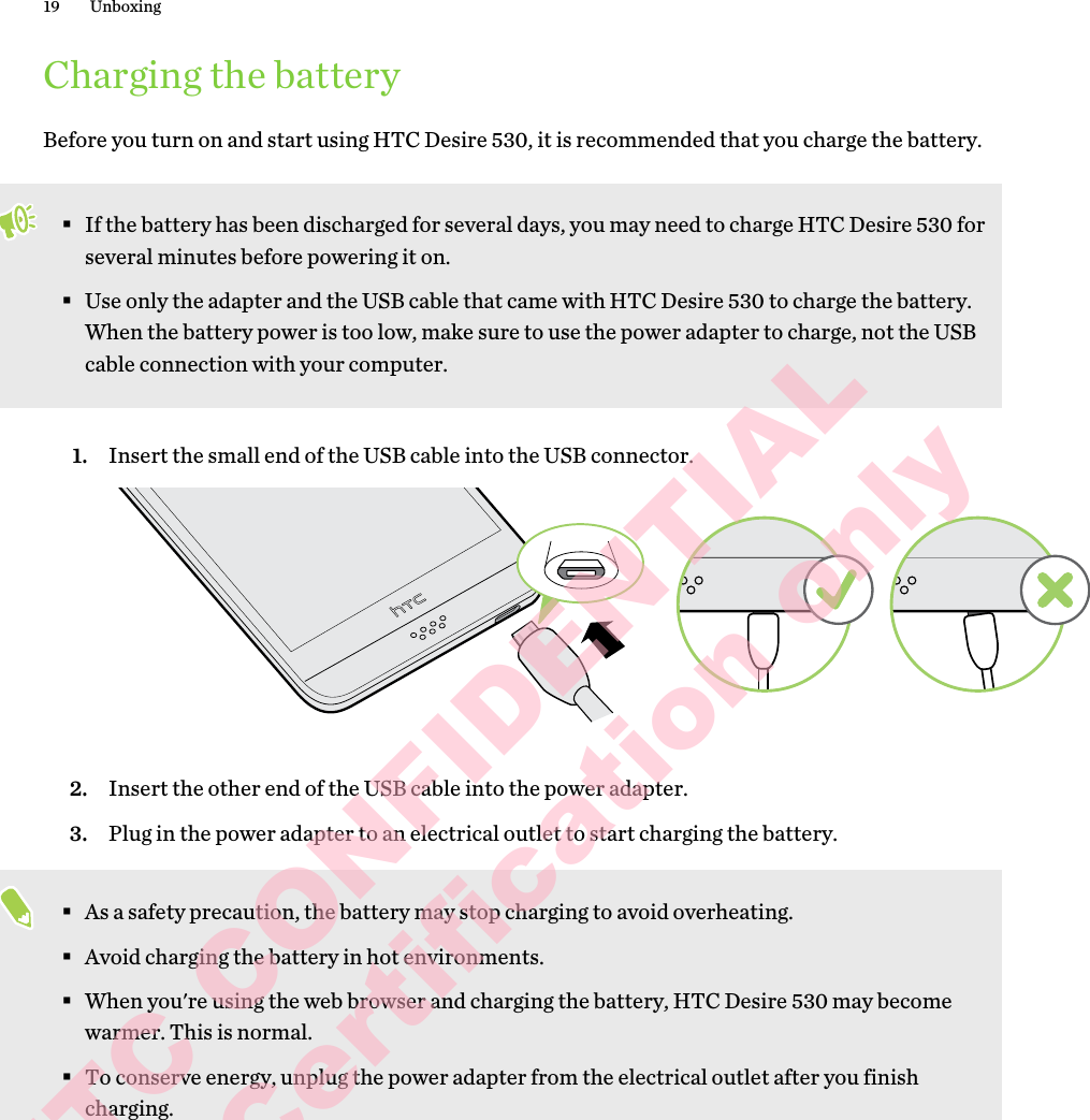 Charging the batteryBefore you turn on and start using HTC Desire 530, it is recommended that you charge the battery. §If the battery has been discharged for several days, you may need to charge HTC Desire 530 for several minutes before powering it on.§Use only the adapter and the USB cable that came with HTC Desire 530 to charge the battery. When the battery power is too low, make sure to use the power adapter to charge, not the USB cable connection with your computer.1. Insert the small end of the USB cable into the USB connector. 2. Insert the other end of the USB cable into the power adapter.3. Plug in the power adapter to an electrical outlet to start charging the battery.§As a safety precaution, the battery may stop charging to avoid overheating.§Avoid charging the battery in hot environments.§When you&apos;re using the web browser and charging the battery, HTC Desire 530 may become warmer. This is normal.§To conserve energy, unplug the power adapter from the electrical outlet after you finish charging.19 UnboxingHTC CONFIDENTIAL for Certification only