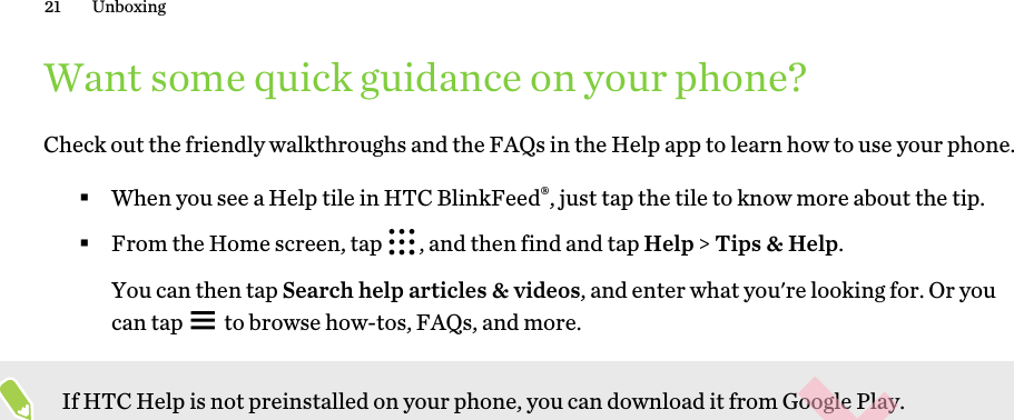 Want some quick guidance on your phone?Check out the friendly walkthroughs and the FAQs in the Help app to learn how to use your phone. §When you see a Help tile in HTC BlinkFeed®, just tap the tile to know more about the tip.§From the Home screen, tap  , and then find and tap Help &gt; Tips &amp; Help. You can then tap Search help articles &amp; videos, and enter what you&apos;re looking for. Or you can tap   to browse how-tos, FAQs, and more.If HTC Help is not preinstalled on your phone, you can download it from Google Play.21 UnboxingHTC CONFIDENTIAL for Certification only