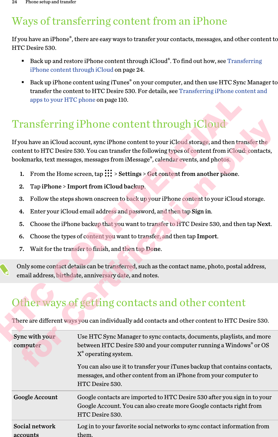 Ways of transferring content from an iPhoneIf you have an iPhone®, there are easy ways to transfer your contacts, messages, and other content to HTC Desire 530. §Back up and restore iPhone content through iCloud®. To find out how, see Transferring iPhone content through iCloud on page 24.§Back up iPhone content using iTunes® on your computer, and then use HTC Sync Manager to transfer the content to HTC Desire 530. For details, see Transferring iPhone content and apps to your HTC phone on page 110.Transferring iPhone content through iCloudIf you have an iCloud account, sync iPhone content to your iCloud storage, and then transfer the content to HTC Desire 530. You can transfer the following types of content from iCloud: contacts, bookmarks, text messages, messages from iMessage®, calendar events, and photos.1. From the Home screen, tap   &gt; Settings &gt; Get content from another phone.2. Tap iPhone &gt; Import from iCloud backup.3. Follow the steps shown onscreen to back up your iPhone content to your iCloud storage.4. Enter your iCloud email address and password, and then tap Sign in.5. Choose the iPhone backup that you want to transfer to HTC Desire 530, and then tap Next.6. Choose the types of content you want to transfer, and then tap Import.7. Wait for the transfer to finish, and then tap Done.Only some contact details can be transferred, such as the contact name, photo, postal address, email address, birthdate, anniversary date, and notes.Other ways of getting contacts and other contentThere are different ways you can individually add contacts and other content to HTC Desire 530. Sync with your computer Use HTC Sync Manager to sync contacts, documents, playlists, and more between HTC Desire 530 and your computer running a Windows® or OS X® operating system.You can also use it to transfer your iTunes backup that contains contacts, messages, and other content from an iPhone from your computer to HTC Desire 530.Google Account Google contacts are imported to HTC Desire 530 after you sign in to your Google Account. You can also create more Google contacts right from HTC Desire 530.Social network accounts Log in to your favorite social networks to sync contact information from them.24 Phone setup and transferHTC CONFIDENTIAL for Certification only