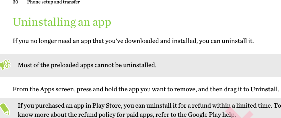 Uninstalling an appIf you no longer need an app that you&apos;ve downloaded and installed, you can uninstall it. Most of the preloaded apps cannot be uninstalled.From the Apps screen, press and hold the app you want to remove, and then drag it to Uninstall.If you purchased an app in Play Store, you can uninstall it for a refund within a limited time. To know more about the refund policy for paid apps, refer to the Google Play help.30 Phone setup and transferHTC CONFIDENTIAL for Certification only