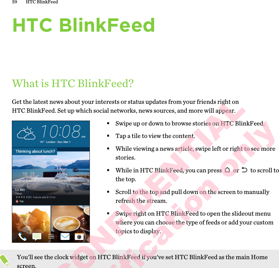 HTC BlinkFeedWhat is HTC BlinkFeed?Get the latest news about your interests or status updates from your friends right on HTC BlinkFeed. Set up which social networks, news sources, and more will appear. §Swipe up or down to browse stories on HTC BlinkFeed.§Tap a tile to view the content.§While viewing a news article, swipe left or right to see more stories.§While in HTC BlinkFeed, you can press   or   to scroll to the top.§Scroll to the top and pull down on the screen to manually refresh the stream.§Swipe right on HTC BlinkFeed to open the slideout menu where you can choose the type of feeds or add your custom topics to display.You&apos;ll see the clock widget on HTC BlinkFeed if you&apos;ve set HTC BlinkFeed as the main Home screen.59 HTC BlinkFeedHTC CONFIDENTIAL for Certification only