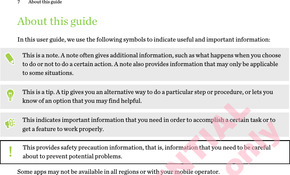 About this guideIn this user guide, we use the following symbols to indicate useful and important information:This is a note. A note often gives additional information, such as what happens when you choose to do or not to do a certain action. A note also provides information that may only be applicable to some situations.This is a tip. A tip gives you an alternative way to do a particular step or procedure, or lets you know of an option that you may find helpful.This indicates important information that you need in order to accomplish a certain task or to get a feature to work properly.This provides safety precaution information, that is, information that you need to be careful about to prevent potential problems.Some apps may not be available in all regions or with your mobile operator.7 About this guideHTC CONFIDENTIAL for Certification only