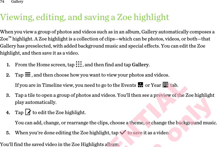 Viewing, editing, and saving a Zoe highlightWhen you view a group of photos and videos such as in an album, Gallery automatically composes a Zoe™ highlight. A Zoe highlight is a collection of clips—which can be photos, videos, or both—that Gallery has preselected, with added background music and special effects. You can edit the Zoe highlight, and then save it as a video.1. From the Home screen, tap  , and then find and tap Gallery.2. Tap  , and then choose how you want to view your photos and videos. If you are in Timeline view, you need to go to the Events   or Year   tab.3. Tap a tile to open a group of photos and videos. You&apos;ll then see a preview of the Zoe highlight play automatically. 4. Tap   to edit the Zoe highlight. You can add, change, or rearrange the clips, choose a theme, or change the background music.5. When you&apos;re done editing the Zoe highlight, tap   to save it as a video.You&apos;ll find the saved video in the Zoe Highlights album.74 GalleryHTC CONFIDENTIAL for Certification only