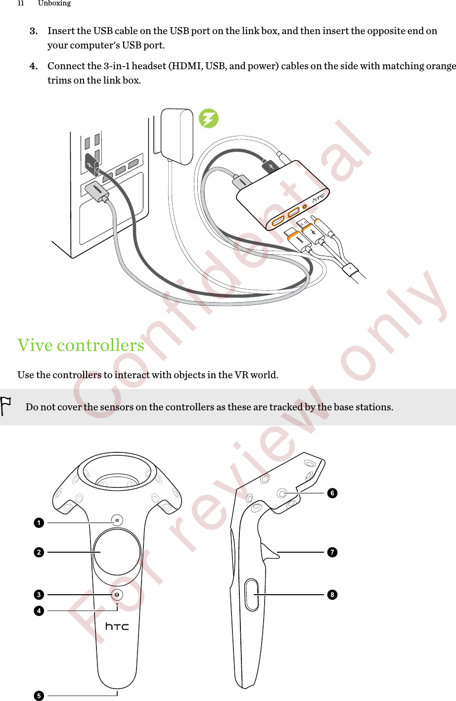 3. Insert the USB cable on the USB port on the link box, and then insert the opposite end onyour computer&apos;s USB port.4. Connect the 3-in-1 headset (HDMI, USB, and power) cables on the side with matching orangetrims on the link box.Vive controllersUse the controllers to interact with objects in the VR world.Do not cover the sensors on the controllers as these are tracked by the base stations.11 Unboxing        Confidential  For review only