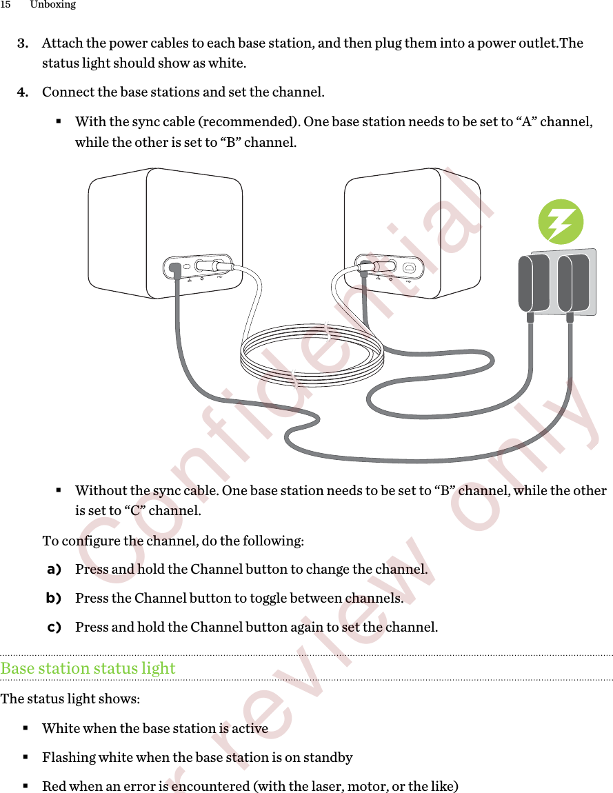 3. Attach the power cables to each base station, and then plug them into a power outlet.Thestatus light should show as white.4. Connect the base stations and set the channel.§With the sync cable (recommended). One base station needs to be set to “A” channel,while the other is set to “B” channel.§Without the sync cable. One base station needs to be set to “B” channel, while the otheris set to “C” channel.To configure the channel, do the following:a) Press and hold the Channel button to change the channel.b) Press the Channel button to toggle between channels.c) Press and hold the Channel button again to set the channel.Base station status lightThe status light shows:§White when the base station is active§Flashing white when the base station is on standby§Red when an error is encountered (with the laser, motor, or the like)15 Unboxing        Confidential  For review only