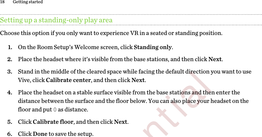 Setting up a standing-only play areaChoose this option if you only want to experience VR in a seated or standing position.1. On the Room Setup’s Welcome screen, click Standing only.2. Place the headset where it’s visible from the base stations, and then click Next.3. Stand in the middle of the cleared space while facing the default direction you want to useVive, click Calibrate center, and then click Next.4. Place the headset on a stable surface visible from the base stations and then enter thedistance between the surface and the floor below. You can also place your headset on thefloor and put 0 as distance.5. Click Calibrate floor, and then click Next.6. Click Done to save the setup.18 Getting started        Confidential  For review only