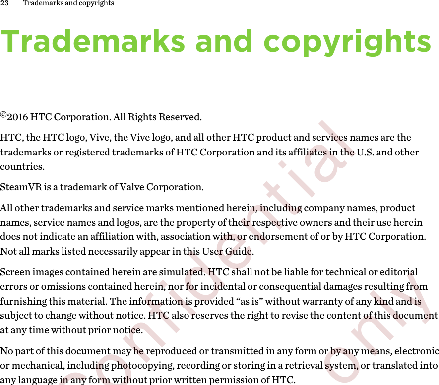 Trademarks and copyrights©2016 HTC Corporation. All Rights Reserved.HTC, the HTC logo, Vive, the Vive logo, and all other HTC product and services names are thetrademarks or registered trademarks of HTC Corporation and its affiliates in the U.S. and othercountries.SteamVR is a trademark of Valve Corporation.All other trademarks and service marks mentioned herein, including company names, productnames, service names and logos, are the property of their respective owners and their use hereindoes not indicate an affiliation with, association with, or endorsement of or by HTC Corporation.Not all marks listed necessarily appear in this User Guide.Screen images contained herein are simulated. HTC shall not be liable for technical or editorialerrors or omissions contained herein, nor for incidental or consequential damages resulting fromfurnishing this material. The information is provided “as is” without warranty of any kind and issubject to change without notice. HTC also reserves the right to revise the content of this documentat any time without prior notice.No part of this document may be reproduced or transmitted in any form or by any means, electronicor mechanical, including photocopying, recording or storing in a retrieval system, or translated intoany language in any form without prior written permission of HTC.23 Trademarks and copyrights        Confidential  For review only