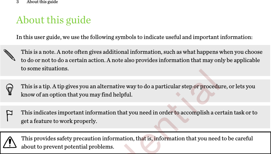 About this guideIn this user guide, we use the following symbols to indicate useful and important information:This is a note. A note often gives additional information, such as what happens when you chooseto do or not to do a certain action. A note also provides information that may only be applicableto some situations.This is a tip. A tip gives you an alternative way to do a particular step or procedure, or lets youknow of an option that you may find helpful.This indicates important information that you need in order to accomplish a certain task or toget a feature to work properly.This provides safety precaution information, that is, information that you need to be carefulabout to prevent potential problems.3 About this guide        Confidential  For review only