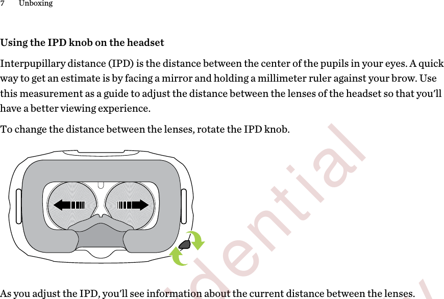 Using the IPD knob on the headsetInterpupillary distance (IPD) is the distance between the center of the pupils in your eyes. A quickway to get an estimate is by facing a mirror and holding a millimeter ruler against your brow. Usethis measurement as a guide to adjust the distance between the lenses of the headset so that you&apos;llhave a better viewing experience.To change the distance between the lenses, rotate the IPD knob. As you adjust the IPD, you&apos;ll see information about the current distance between the lenses.7 Unboxing        Confidential  For review only